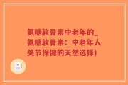 氨糖软骨素中老年的_氨糖软骨素：中老年人关节保健的天然选择)