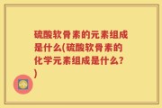 硫酸软骨素的元素组成是什么(硫酸软骨素的化学元素组成是什么？)