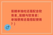 氨糖单独吃还是配合软骨素_氨糖与软骨素：单独使用还是搭配使用？)