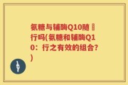 氨糖与辅酶Q10随歺行吗(氨糖和辅酶Q10：行之有效的组合？)