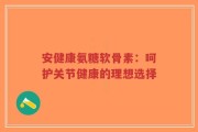 安健康氨糖软骨素：呵护关节健康的理想选择