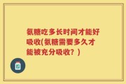 氨糖吃多长时间才能好吸收(氨糖需要多久才能被充分吸收？)
