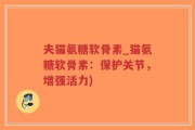 夫猫氨糖软骨素_猫氨糖软骨素：保护关节，增强活力)