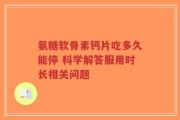 氨糖软骨素钙片吃多久能停 科学解答服用时长相关问题