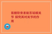 氨糖软骨素能否延缓关节 探究其对关节的作用