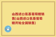 山西进口氨基葡萄糖销售(山西进口氨基葡萄糖开始全国销售)