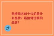 氨糖排名前十位的是什么品牌？最值得信赖的品牌！