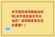 关节变形遗传嘛能治好吗(关节变形是否可以治愈？遗传因素是否至关重要？)