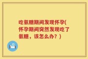 吃氨糖期间发现怀孕(怀孕期间突然发现吃了氨糖，该怎么办？)