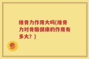 维骨力作用大吗(维骨力对骨骼健康的作用有多大？)
