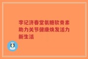 李记济春堂氨糖软骨素助力关节健康焕发活力新生活
