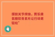 摆脱关节烦恼，贾乐康氨糖软骨素片让行动更轻松”