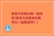 维骨力白瓶红瓶一起吃吗(维骨力白瓶和红瓶可以一起服用吗？)