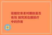 氨糖软骨素对腰脱是否有效 探究其在腰脱疗中的作用