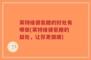 莱特维健氨糖的好处有哪些(莱特维健氨糖的益处，让你更健康)