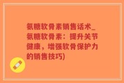 氨糖软骨素销售话术_氨糖软骨素：提升关节健康，增强软骨保护力的销售技巧)