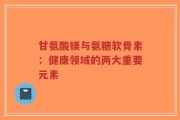 甘氨酸镁与氨糖软骨素：健康领域的两大重要元素