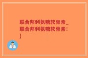 联合邦利氨糖软骨素_联合邦利氨糖软骨素：)