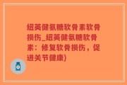 纽英健氨糖软骨素软骨损伤_纽英健氨糖软骨素：修复软骨损伤，促进关节健康)