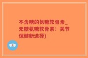不含糖的氨糖软骨素_无糖氨糖软骨素：关节保健新选择)