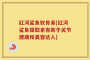 红河鲨鱼软骨素(红河鲨鱼提取素有助于关节健康和美容达人)