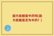 固力氨糖是中药吗(固力氨糖是否为中药？)