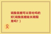 硫酸氨糖可以常吃吗的好(硫酸氨糖能长期服用吗？)
