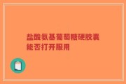 盐酸氨基葡萄糖硬胶囊能否打开服用