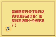氨糖医院药贵还是药店贵(氨糖药品价格：医院和药店哪个价格更高？)