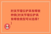 肘关节错位护具有哪些种类(肘关节错位护具有哪些类型可以选择？)