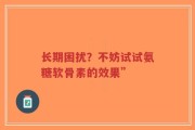 长期困扰？不妨试试氨糖软骨素的效果”
