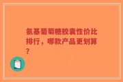 氨基葡萄糖胶囊性价比排行，哪款产品更划算？