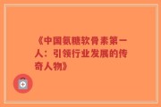 《中国氨糖软骨素第一人：引领行业发展的传奇人物》