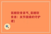 氨糖软骨素丐_氨糖软骨素：关节健康的守护者)