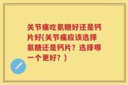 关节痛吃氨糖好还是钙片好(关节痛应该选择氨糖还是钙片？选择哪一个更好？)