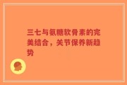 三七与氨糖软骨素的完美结合，关节保养新趋势