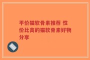 平价猫软骨素推荐 性价比高的猫软骨素好物分享