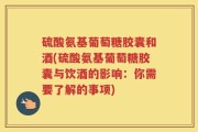 硫酸氨基葡萄糖胶囊和酒(硫酸氨基葡萄糖胶囊与饮酒的影响：你需要了解的事项)