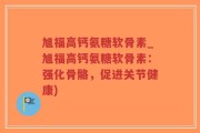 旭福高钙氨糖软骨素_旭福高钙氨糖软骨素：强化骨骼，促进关节健康)