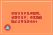 氨糖软骨素是纯植物_氨糖软骨素：纯植物提取的关节保健成分)
