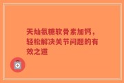 天灿氨糖软骨素加钙，轻松解决关节问题的有效之道