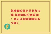 氨糖颗粒修正药业多少钱(氨糖颗粒价格查询：修正药业氨糖颗粒多少钱？)