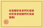 吃氨糖软骨素钙片是饭吃软骨素氨糖钙片有益健康)