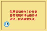 氨基葡萄糖市場价格氨基葡萄糖市场价格持续波动，投资者需关注)