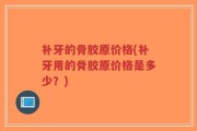 补牙的骨胶原价格(补牙用的骨胶原价格是多少？)