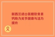 新西兰进口氨糖软骨素钙助力关节健康与活力提升