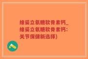 维妥立氨糖软骨素钙_维妥立氨糖软骨素钙：关节保健新选择)