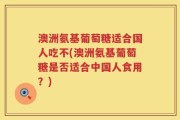 澳洲氨基葡萄糖适合国人吃不(澳洲氨基葡萄糖是否适合中国人食用？)