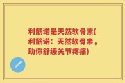 利筋诺是天然软骨素(利筋诺：天然软骨素，助你舒缓关节疼痛)