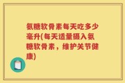 氨糖软骨素每天吃多少毫升(每天适量摄入氨糖软骨素，维护关节健康)